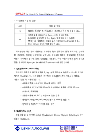Tel. 042-931-6100~2
Fax. 042-931-6103
Web: http://www.suflux.com
- 각 성분의 역할 및 영향
성분 역할 및 영향
C - 함량이 증가할수록 인장강도는 증가하나 연성 및 용접성 감소
Cr
- 인장강도를 증가시키나 Carbon보다 영향이 적음
- 0.8%이상 포함되면 용접시 Crack 발생 가능성이 높아짐
- Mn은 S와 결합하여 용접시 고온취성(Hot Shortness)과 용접시
Inter-franular Crack 현상 발생이 감소
화학공정에 가장 많이 사용되는 재료이며, 탄소 함유량이 낮아 부식저항, 산화저
항, 고온강도, 인성이 상대적으로 낮습니다. 용접성이 떨어져 결함발생이 많으므로
사용시 주위해야 합니다. 또한, 황화합물, 가성소다, 아민 수용액중에서 응력 부식균
열을 일으키며, Hydrogen Attack이나 Graphitization에 민감합니다.
2. 킬드강(Killed Carbon Steel)
탄소강의 일종으로 제조공정중에 Si, Mg, Al을 첨가하여 녹아있는 산소를 완전히
제거한 탄소강입니다. 저온 인성이 우수하여 정유공정에 흔히 사용되는 재질로
다음과 같을 때 사용되어집니다.
- 사용유체중에 수소분압이 50psi를 넘기는 경우
- 수용액중에 H2S 농도가 0.3mol% 이상이거나 물중에 H2S가 10ppm
이상으로 존재할때
- 사용유체중에 HF, BF3가 포함되어 있는 경우
- 용액중에 아민(MEA/DEA/TEA)의 농도가 5wt%를 넘을 때
- 장비의 설계온도가 482℃를 넘을 경우
3. 합금강(alloy steel)
탄소강에 Cr 을 비롯한 Nickel, Molybdenum, Silicon, Titanium, Columbium 등이
포함된 합금입니다.
 