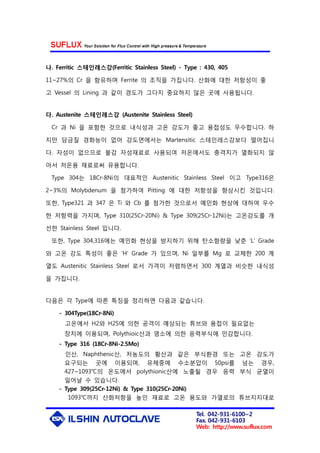 Tel. 042-931-6100~2
Fax. 042-931-6103
Web: http://www.suflux.com
나. Ferritic 스테인레스강(Ferritic Stainless Steel) - Type : 430, 405
11~27%의 Cr 을 함유하며 Ferrite 의 조직을 가집니다. 산화에 대한 저항성이 좋
고 Vessel 의 Lining 과 같이 경도가 그다지 중요하지 않은 곳에 사용됩니다.
다. Austenite 스테인레스강 (Austenite Stainless Steel)
Cr 과 Ni 을 포함한 것으로 내식성과 고온 강도가 좋고 용접성도 우수합니다. 하
지만 담금질 경화능이 없어 강도면에서는 Martensitic 스테인레스강보다 떨어집니
다. 자성이 없으므로 불감 자성재료로 사용되여 저온에서도 충격치가 열화되지 않
아서 저온용 재료로써 유용합니다.
Type 304는 18Cr-8Ni의 대표적인 Austenitic Stainless Steel 이고 Type316은
2~3%의 Molybdenum 을 첨가하여 Pitting 에 대한 저항성을 향상시킨 것입니다.
또한, Type321 과 347 은 Ti 와 Cb 를 첨가한 것으로서 예민화 현상에 대하여 우수
한 저항력을 가지며, Type 310(25Cr-20Ni) & Type 309(25Cr-12Ni)는 고온강도를 개
선한 Stainless Steel 입니다.
또한, Type 304,316에는 예민화 현상을 방지하기 위해 탄소함량을 낮춘 ‘L' Grade
와 고온 강도 특성이 좋은 ‘H' Grade 가 있으며, Ni 일부를 Mg 로 교체한 200 계
열도 Austenitic Stainless Steel 로서 가격이 저렴하면서 300 계열과 비슷한 내식성
을 가집니다.
다음은 각 Type에 따른 특징을 정리하면 다음과 같습니다.
- 304Type(18Cr-8Ni)
고온에서 H2와 H2S에 의한 공격이 예상되는 튜브와 용접이 필요없는
장치에 이용되며, Polythioic산과 염소에 의한 응력부식에 민감합니다.
- Type 316 (18Cr-8Ni-2.5Mo)
인산, Naphthenic산, 저농도의 황산과 같은 부식환경 또는 고온 강도가
요구되는 곳에 이용되며, 유체중에 수소분압이 50psi를 넘는 경우,
427~1093℃의 온도에서 polythionic산에 노출될 경우 응력 부식 균열이
일어날 수 있습니다.
- Type 309(25Cr-12Ni) & Type 310(25Cr-20Ni)
1093℃까지 산화저항을 높인 재료로 고온 용도와 가열로의 튜브지지대로
 