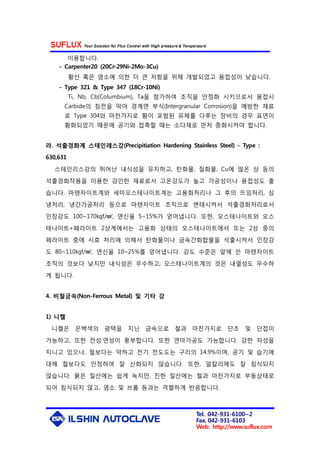 Tel. 042-931-6100~2
Fax. 042-931-6103
Web: http://www.suflux.com
이용합니다.
- Carpenter20 (20Cr-29Ni-2Mo-3Cu)
황산 혹은 염소에 의한 더 큰 저항을 위해 개발되었고 용접성이 낮습니다.
- Type 321 & Type 347 (18Cr-10Ni)
Ti, Nb, Cb(Columbium), Ta을 첨가하여 조직을 안정화 시키므로서 용접시
Carbide의 침전을 막아 경계면 부식(Intergranular Corrosion)을 예방한 재료
로 Type 304와 마찬가지로 황이 포함된 유체를 다루는 장비의 경우 표면이
황화되었기 때문에 공기와 접촉할 때는 소다재로 먼저 중화시켜야 합니다.
라. 석출경화계 스테인레스강(Precipitiation Hardening Stainless Steel) - Type :
630,631
스테인리스강의 뛰어난 내식성을 유지하고, 탄화물, 질화물, Cu에 많은 상 등의
석출경화작용을 이용한 강인한 재료로서 고온강도가 높고 가공성이나 용접성도 좋
습니다. 마텐자이트계와 세미오스테나이트계는 고용화처리나 그 후의 뜨임처리, 심
냉처리, 냉간가공처리 등으로 마텐자이트 조직으로 변태시켜서 석출경화처리로서
인장강도 100~170㎏f/㎟, 연신율 5~15%가 얻어냅니다. 또한, 오스테나이트와 오스
테나이트+페라이트 2상계에서는 고용화 상태의 오스테나이트에서 또는 2상 중의
페라이트 중에 시효 처리에 의해서 탄화물이나 금속간화합물을 석출시켜서 인장강
도 80~110㎏f/㎟, 연신율 10~25%를 얻어냅니다. 강도 수준은 앞에 쓴 마텐자이트
조직의 것보다 낮지만 내식성은 우수하고, 오스테나이트계의 것은 내열성도 우수하
게 됩니다.
4. 비철금속(Non-Ferrous Metal) 및 기타 강
1) 니켈
니켈은 은백색의 광택을 지닌 금속으로 철과 마찬가지로 단조 및 단접이
가능하고, 또한 전성·연성이 풍부합니다. 또한 연마가공도 가능합니다. 강한 자성을
지니고 있으나, 철보다는 약하고 전기 전도도는 구리의 14.9%이며, 공기 및 습기에
대해 철보다도 안정하여 잘 산화되지 않습니다. 또한, 알칼리에도 잘 침식되지
않습니다. 묽은 질산에는 쉽게 녹지만, 진한 질산에는 철과 마찬가지로 부동상태로
되어 침식되지 않고, 염소 및 브롬 등과는 격렬하게 반응합니다.
 