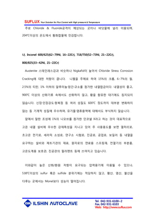 Tel. 042-931-6100~2
Fax. 042-931-6103
Web: http://www.suflux.com
주로 Chloride & Fluoride공격이 예상되는 곳이나 바닷물에 널리 이용되며,
204℃이상의 온도에서 황화합물에 민감합니다.
나. Inconel 600/625(62~79Ni, 16~22Cr), 718/750(52~73Ni, 21~22Cr),
800/825(33~42Ni, 21~22Cr)
Austenite 스테인레스강과 비슷하나 Nigkafid이 높아서 Chloride Stress Corrosion
Cracking에 대한 저항이 큽니다. 니켈을 주체로 하여 15%의 크롬, 6∼7%의 철,
2.5%의 티탄, 1% 이하의 알루미늄·망간·규소를 첨가한 내열합금이다. 내열성이 좋고,
900℃ 이상의 산화기류 속에서도 산화하지 않고, 황을 함유한 대기에도 침지되지
않습니다. 신장·인장강도·항복점 등 여러 성질도 600℃ 정도까지 대부분 변화하지
않는 등 기계적 성질에 우수하며, 유기물·염류용액에 대해서도 부식하지 않습니다.
앞에서 말한 조성에 1%의 니오브를 첨가한 인코넬 X라고 하는 것이 대표적으로
고온 내열 설비에 우수한 강재특성을 지니고 있어 주 사용용도를 보면 열처리로,
초고온 전기로, 세라믹 소성로, 연구소 시험로, 진공로, 공업로, 보일러 등 내열을
요구하는 설비와 제트기관의 재료, 원자로의 연료용 스프링재, 전열기의 부분품,
고온도계용 보호관, 진공관의 필라멘트 등에 쓰여지고 있습니다.
이와같이 높은 산화/환원 저항이 요구되는 압력용기에 이용될 수 있으나,
538℃이상의 sulfur 혹은 sulfide 분위기에는 적당하지 않고, 황산, 염산, 불산을
다루는 곳에서는 Monel보다 성능이 떨어집니다.
 