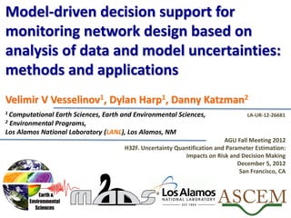 Model-driven decision support for
monitoring network design based on
analysis of data and model uncertainties:
methods and applications
Velimir V Vesselinov1, Dylan Harp1, Danny Katzman2
1 Computational Earth Sciences, Earth and Environmental Sciences,
2 Environmental Programs,
Los Alamos National Laboratory (LANL), Los Alamos, NM
AGU Fall Meeting 2012
H32F. Uncertainty Quantification and Parameter Estimation:
Impacts on Risk and Decision Making
December 5, 2012
San Francisco, CA
LA-UR-12-26681
 