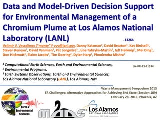 Data and Model-Driven Decision Support
for Environmental Management of a
Chromium Plume at Los Alamos National
Laboratory (LANL) - 13264
Velimir V. Vesselinov (“monty”)1 vvv@lanl.gov, Danny Katzman2, David Broxton1, Kay Birdsell1,
Steven Reneau1, David Vaniman3, Pat Longmire3, June Fabryka-Martin3, Jeff Heikoop3, Mei Ding3,
Don Hickmott3, Elaine Jacobs3, Tim Goering2, Dylan Harp1, Phoolendra Mishra1
1 Computational Earth Sciences, Earth and Environmental Sciences,
2 Environmental Programs,
3 Earth Systems Observations, Earth and Environmental Sciences,
Los Alamos National Laboratory (LANL), Los Alamos, NM
Waste Management Symposium 2013
ER Challenges: Alternative Approaches for Achieving End State (Session 109)
February 28, 2013, Phoenix, AZ
LA-UR-13-21534
 
