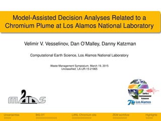 Model-Assisted Decision Analyses Related to a
Chromium Plume at Los Alamos National Laboratory
Velimir V. Vesselinov, Dan O’Malley, Danny Katzman
Computational Earth Science, Los Alamos National Laboratory
Waste Management Symposium, March 19, 2015
Unclassiﬁed: LA-UR-15-21965
Uncertainties BIG-DT LANL Chromium site ZEM workﬂow Highlights
 