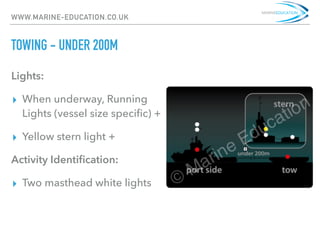 WWW.MARINE-EDUCATION.CO.UK
TOWING - UNDER 200M
Lights:
▸ When underway, Running
Lights (vessel size speciﬁc) +
▸ Yellow stern light +
Activity Identiﬁcation:
▸ Two masthead white lights
 