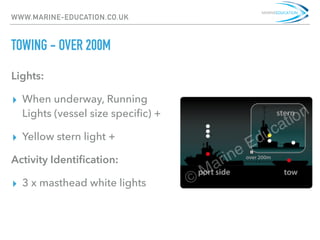 WWW.MARINE-EDUCATION.CO.UK
TOWING - OVER 200M
Lights:
▸ When underway, Running
Lights (vessel size speciﬁc) +
▸ Yellow stern light +
Activity Identiﬁcation:
▸ 3 x masthead white lights
 