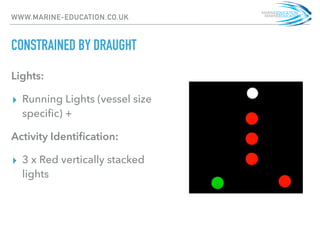 WWW.MARINE-EDUCATION.CO.UK
CONSTRAINED BY DRAUGHT
Lights:
▸ Running Lights (vessel size
speciﬁc) +
Activity Identiﬁcation:
▸ 3 x Red vertically stacked
lights
 