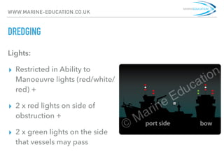 WWW.MARINE-EDUCATION.CO.UK
DREDGING
Lights:
▸ Restricted in Ability to
Manoeuvre lights (red/white/
red) +
▸ 2 x red lights on side of
obstruction +
▸ 2 x green lights on the side
that vessels may pass
 
