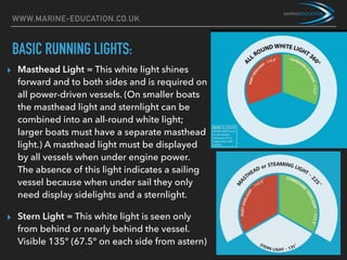 WWW.MARINE-EDUCATION.CO.UK
BASIC RUNNING LIGHTS:
▸ Masthead Light = This white light shines
forward and to both sides and is required on
all power-driven vessels. (On smaller boats
the masthead light and sternlight can be
combined into an all-round white light;
larger boats must have a separate masthead
light.) A masthead light must be displayed
by all vessels when under engine power.
The absence of this light indicates a sailing
vessel because when under sail they only
need display sidelights and a sternlight.
▸ Stern Light = This white light is seen only
from behind or nearly behind the vessel.
Visible 135° (67.5° on each side from astern)
 