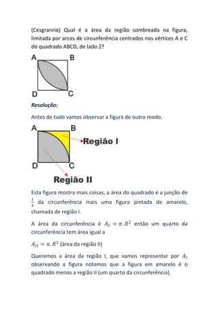 (Cesgranrio) Qual é a área da região sombreada na figura,
limitada por arcos de circunferência centrados nos vértices A e C
do quadrado ABCD, de lado 2?




Resolução:

Antes de tudo vamos observar a figura de outro modo.




Esta figura mostra mais coisas, a área do quadrado é a junção de
  da circunferência mais uma figura pintada de amarelo,
chamada de região I.

A área da circunferência é                então um quarto da
circunferência tem área igual a

             (área da região II)

Queremos a área da região I, que vamos representar por
observando a figura notamos que a figura em amarelo é o
quadrado menos a região II (um quarto da circunferência).
 