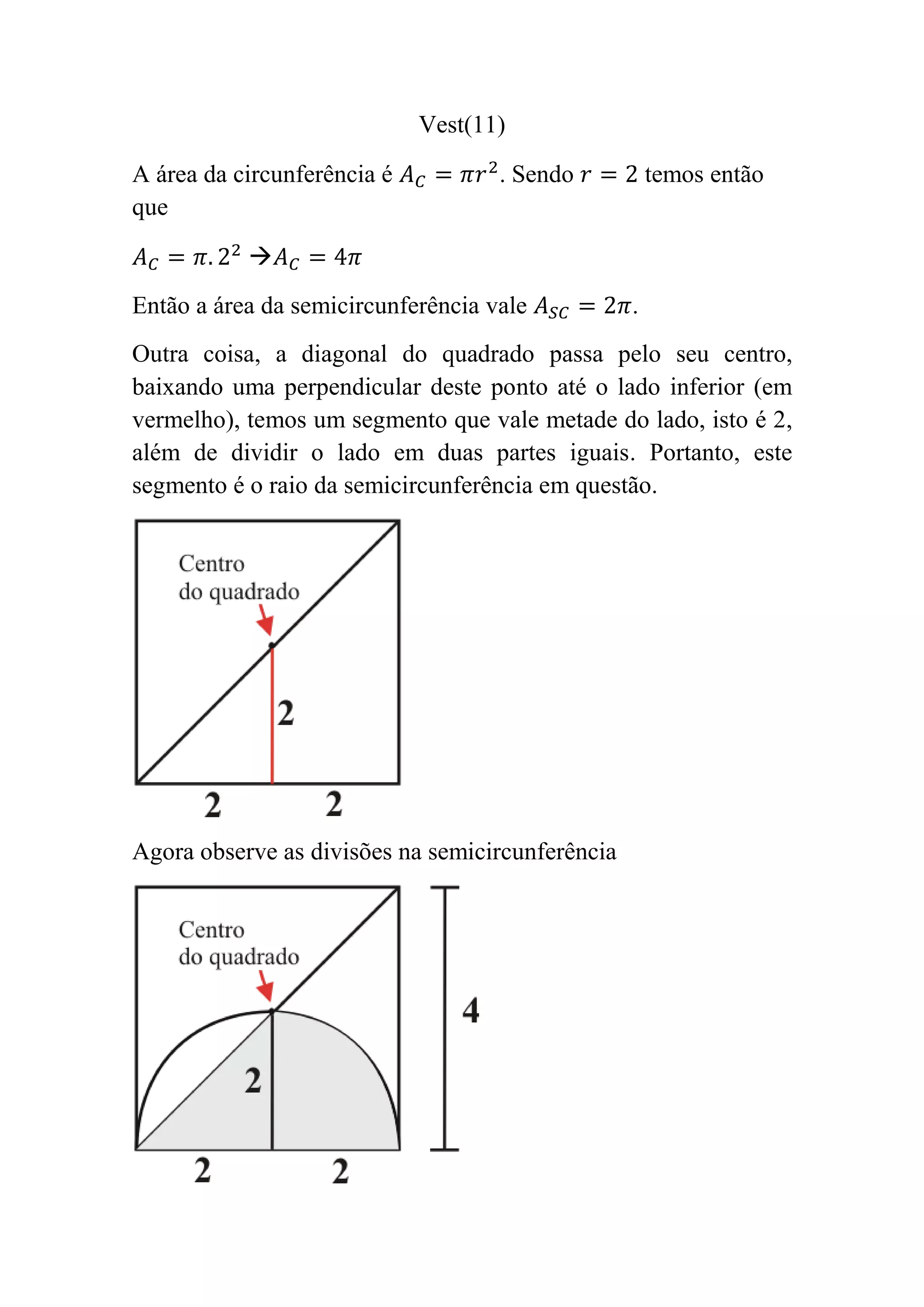 Vest(11)
A área da circunferência é . Sendo temos então
que
Então a área da semicircunferência vale .
Outra coisa, a diagonal do quadrado passa pelo seu centro,
baixando uma perpendicular deste ponto até o lado inferior (em
vermelho), temos um segmento que vale metade do lado, isto é 2,
além de dividir o lado em duas partes iguais. Portanto, este
segmento é o raio da semicircunferência em questão.
Agora observe as divisões na semicircunferência