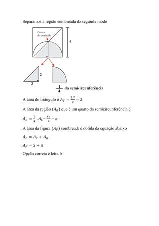 Separamos a região sombreada do seguinte modo
A área do triângulo é
A área da região ( que é um quarto da semicircunferência é
= =
A área da figura sombreada é obtida da equação abaixo
Opção correta é letra b