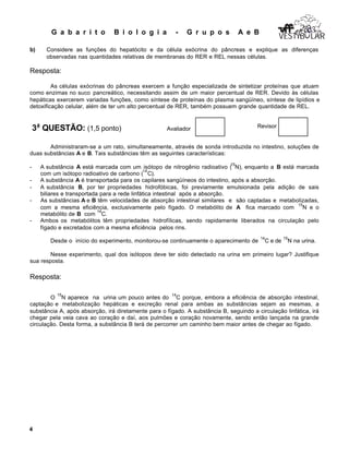 G a b a r i t o B i o l o g i a - G r u p o s A e B
4
VESTIB LARVESTIB LARVESTIB LAR
b) Considere as funções do hepatócito e da célula exócrina do pâncreas e explique as diferenças
observadas nas quantidades relativas de membranas do RER e REL nessas células.
Resposta:
As células exócrinas do pâncreas exercem a função especializada de sintetizar proteínas que atuam
como enzimas no suco pancreático, necessitando assim de um maior percentual de RER. Devido às células
hepáticas exercerem variadas funções, como síntese de proteínas do plasma sangüíneo, síntese de lipídios e
detoxificação celular, além de ter um alto percentual de RER, também possuem grande quantidade de REL.
3a
QUESTÃO: (1,5 ponto) Avaliador Revisor
Administraram-se a um rato, simultaneamente, através de sonda introduzida no intestino, soluções de
duas substâncias A e B. Tais substâncias têm as seguintes características:
- A substância A está marcada com um isótopo de nitrogênio radioativo (
15
N), enquanto a B está marcada
com um isótopo radioativo de carbono (
14
C).
- A substância A é transportada para os capilares sangüíneos do intestino, após a absorção.
- A substância B, por ter propriedades hidrofóbicas, foi previamente emulsionada pela adição de sais
biliares e transportada para a rede linfática intestinal após a absorção.
- As substâncias A e B têm velocidades de absorção intestinal similares e são captadas e metabolizadas,
com a mesma eficiência, exclusivamente pelo fígado. O metabólito de A fica marcado com
15
N e o
metabólito de B com
14
C.
- Ambos os metabólitos têm propriedades hidrofílicas, sendo rapidamente liberados na circulação pelo
fígado e excretados com a mesma eficiência pelos rins.
Desde o início do experimento, monitorou-se continuamente o aparecimento de
14
C e de
15
N na urina.
Nesse experimento, qual dos isótopos deve ter sido detectado na urina em primeiro lugar? Justifique
sua resposta.
Resposta:
O
15
N aparece na urina um pouco antes do
14
C porque, embora a eficiência de absorção intestinal,
captação e metabolização hepáticas e excreção renal para ambas as substâncias sejam as mesmas, a
substância A, após absorção, irá diretamente para o fígado. A substância B, seguindo a circulação linfática, irá
chegar pela veia cava ao coração e daí, aos pulmões e coração novamente, sendo então lançada na grande
circulação. Desta forma, a substância B terá de percorrer um caminho bem maior antes de chegar ao fígado.
 
