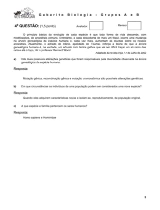 G a b a r i t o B i o l o g i a - G r u p o s A e B
5
VESTIB LARVESTIB LARVESTIB LAR
4a
QUESTÃO: (1,5 ponto) Avaliador Revisor
O princípio básico da evolução de cada espécie é que toda forma de vida descende, com
modificações, de ancestrais comuns. Entretanto, a cada descoberta de mais um fóssil, ocorre uma mudança
na árvore genealógica da espécie humana e, cada vez mais, aumentam as dúvidas sobre os nossos
ancestrais. Atualmente, o achado do crânio, apelidado de Toumai, reforça a teoria de que a árvore
genealógica humana é, na verdade, um arbusto com tantos galhos que vai ser difícil traçar um só ramo das
raízes até o topo, diz o professor Bernard Wood.
Adaptado da revista Veja, 17 de Julho de 2002
a) Cite duas possíveis alterações genéticas que foram responsáveis pela diversidade observada na árvore
genealógica da espécie humana.
Resposta:
Mutação gênica, recombinação gênica e mutação cromossômica são possíveis alterações genéticas.
b) Em que circunstâncias os indivíduos de uma população podem ser considerados uma nova espécie?
Resposta:
Quando eles adquirem características novas e isolam-se, reprodutivamente, da população original.
c) A que espécie e família pertencem os seres humanos?
Resposta:
Homo sapiens e Hominidae
 