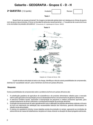 2
Adaptado de: El Estado del Mundo, 1994.
Texto I
Quais foram as causas primeiras? As imagens da televisão global põem em destaque as vítimas da guerra
civil, da seca e das enchentes. A fome na Somália foi atribuída mecanicamente (...) “à ausência de nuvens de chuva
e às anomalias da pressão atmosférica”. (Chossudovsky, M. A globalização da Pobreza, 1999:90)
Texto II
A partir da leitura articulada do texto e da charge, identifique e discuta outras possibilidades de compreensão,
distintas da “causalidade natural”, para o fenômeno da fome em países africanos.
Resposta:
Outras possibilidades de compreensão sobre o problema da fome em países africanos são:
1. A substituição gradativa da agricultura de subsistência e de produtos alimentares voltados para o mercado
interno pela agricultura de exportação provoca desabastecimento e encarecimento de gêneros alimentícios.
2. A estrutura fundiária injusta, associada à expropriação de pequenos e médios produtores agrícolas, gera
subaproveitamento de terras cultiváveis e conseqüente limitação da produção alimentar.
3. A atuação de transnacionais do setor agroalimentar induz à alteração de padrões alimentares originais e à busca
do lucro em detrimento da satisfação das necessidades básicas dos indivíduos, gerando descompasso na
relação renda-alimentação.
4. O avanço do capitalismo introduz novas relações sociais de produção no campo, agravando as condições de
sobrevivência da massa de trabalhadores, lançados em áreas urbanas na situação de desempregados estruturais.
2a
QUESTÃO: (1,0 ponto) Avaliador Revisor
Gabarito - GEOGRAFIA - Grupos C - D - H
 