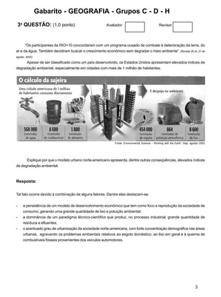 3
“Os participantes da RIO+10 concordaram com um programa ousado de combate à deterioração da terra, do
ar e da água. Também decidiram buscar o crescimento econômico sem degradar o meio ambiente” (Revista VEJA, 21 de
agosto, 2002)
Apesar de ser classificado como um país desenvolvido, os Estados Unidos apresentam elevados índices de
degradação ambiental, especialmente em cidades com mais de 1 milhão de habitantes.
Fonte: Environmental Science – Working with the Earth. Veja, agosto/ 2002
Explique por que o modelo urbano norte-americano apresenta, dentre outras conseqüências, elevados índices
de degradação ambiental.
Resposta:
Tal fato ocorre devido à combinação de alguns fatores. Dentre eles destacam-se:
- a persistência de um modelo de desenvolvimento econômico que tem como foco a reprodução da sociedade de
consumo, gerando uma grande quantidade de lixo e poluição ambiental;
- a dominância de um paradigma técnico-científico que produz, no processo industrial, grande quantidade de
resíduos e efluentes;
- o acentuado grau de urbanização da sociedade norte-americana, com forte concentração demográfica nas áreas
urbanas, agravando os problemas ambientais relativos ao esgoto doméstico, ao lixo em geral e à queima de
combustíveis fósseis provenientes dos veículos automotores.
3a
QUESTÃO: (1,0 ponto) Avaliador Revisor
Gabarito - GEOGRAFIA - Grupos C - D - H
 