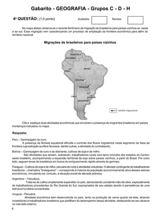 4
4a
QUESTÃO: (1,0 ponto) Avaliador Revisor
Peru – Garimpagem do ouro.
A presença da floresta equatorial dificulta o controle dos fluxos migratórios neste segmento da faixa de
fronteira cuja extração aurífera favorece, dentre outras, a atividade do contrabando.
Bolívia – Garimpagem de ouro e de diamante, cultivos de soja e de milho.
São atividades que atraem, sobretudo, trabalhadores rurais sem-terra oriundos dos estados do Centro-
oeste brasileiro, acompanhando a expansão territorial da soja sobre países vizinhos, a partir do Brasil. Por outro
lado, seguem levas de brasileiros em busca do enriquecimento rápido através do garimpo.
Paraguai – Cultivos de soja e de milho, pecuária de corte e atividades industriais. O elevado contingente de trabalhadores
brasileiros – chamados “brasiguaios” – corresponde à maioria da população economicamente ativa desses setores
econômicos, vinculando-se, contudo, à situação social de elevada pobreza.
Argentina – Triticultura.
Trata-se de cultivo amplamente expandido no país, demandando constante mão-de-obra, especialmente
de trabalhadores procedentes do Rio Grande do Sul, expropriados de seu estado devido à persistência de uma
estrutura fundiária concentrada.
Uruguai – Pecuária.
Atividade econômica bem desenvolvida no país, tanto na produção de carne quanto de leite, atraindo
investidores e trabalhadores brasileiros que partilham do desempenho dessa atividade, destacando-se seu alcance
no mercado externo.
No mapa abaixo observa-se o recente fenômeno da migração de brasileiros para países vizinhos ao oeste
e ao sul. Essa migração vem caracterizando um processo de ampliação da fronteira econômica para além do
território nacional.
Migrações de brasileiros para países vizinhos
Cite e explique duas atividades econômicas que envolvem a presença de imigrantes brasileiros em países
fronteiriços indicados no mapa.
Resposta:
BRASIL
VENEZUELA
COLOMBIA
PERU
BOLÍVIA
PARAGUAI
URUGUAI
ARGENTINA
CHILE
sentido migracional
Gabarito - GEOGRAFIA - Grupos C - D - H
 