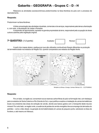 6
Relacione as atividades socioeconômicas predominantes na faixa litorânea do país com o processo de
desmatamento.
Resposta:
Predominam na faixa litorânea:
A forte concentração das atividades industriais, comerciais e de serviços, responsáveis pela densa urbanização
e, com esta, a devastação de matas e florestas.
A expansão da agroindústria, apoiada na grande propriedade da terra, responsável pela ocupação de áreas
outrora cobertas pela vegetação original.
7a
QUESTÃO: (1,0 ponto) Avaliador Revisor
A partir dos mapas abaixo, explique por que são utilizados combustíveis fósseis diferentes na produção
de termeletricidade nos estados da Região Sul, quando comparados aos estados da Região Norte.
Ministério de Minas e Energia, Centrais Elétricas S.A. – ELETROBRAS.
Resposta:
Por um lado, na região sul, concentram-se as reservas carboníferas do país na formação Irati, com destaque
para os estados de Santa Catarina e Rio Grande do Sul, o que justifica e explica a instalação de usinas termelétricas
locais nos arredores das áreas de extração de carvão, devido aos baixos gastos com o transporte deste recurso
mineral. Por outro lado, na região norte, a ausência de jazidas de carvão energético leva ao emprego de derivados do
petróleo – como o óleo diesel, na geração de termeletricidade em usinas de pequeno porte, sobretudo na faixa de
fronteira, e até mesmo em Manaus.
Gabarito - GEOGRAFIA - Grupos C - D - H
 