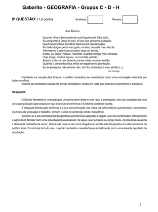 7
8a
QUESTÃO: (1,0 ponto) Avaliador Revisor
Asa Branca
Quando olhei a terra ardendo qual fogueira de São João,
Eu perguntei a Deus do céu, ai! por que tamanha judiação.
Que braseiro! Que fornalha! Nenhum pé de plantação.
Por falta d’água perdi meu gado, morreu de sede meu alazão.
Até mesmo a asa-branca bateu asas do sertão.
Então, eu disse: Adeus, Rosinha! Guarda contigo meu coração.
Hoje longe, muitas léguas, numa triste solidão,
Espero a chuva cair de novo pra eu voltar pro meu sertão.
Quando o verde dos teus olhos se espalhar na plantação,
Eu te asseguro, não chores não, viu? Eu voltarei pro meu sertão.(...)
Luiz Gonzaga
Retratado na canção Asa Branca, o sertão nordestino se caracteriza como uma sub-região marcada por
fortes conflitos.
Analise as condições sociais do sertão nordestino, tendo em vista sua estrutura econômica e fundiária.
Resposta:
O Sertão Nordestino, marcado por um clima semi-árido e solo raso e pedregoso, tem as condições de vida
de sua população agravadas por sua estrutura econômica e fundiária bastante injusta.
A desigual distribuição de terras e a sua concentração nas mãos de latifundiários que também concentram
os meios de produção e trabalho, tornam a vida do sertanejo ainda mais difícil.
Somam-se a isto as limitações das políticas econômicas aplicadas à região, que não contemplam efetivamente
a agricultura familiar nem uma solução para a escassez de água, quer a médio ou longo prazo. Acrescenta-se ainda
a chamada “indústria da seca”, através da qual os recursos dirigidos ao sertão são dissipados nos descaminhos da
política local. Em virtude de tudo isso, o sertão nordestino caracteriza-se socialmente como uma área de repulsão de
população.
Gabarito - GEOGRAFIA - Grupos C - D - H
 