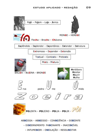 estudo aplicado - redação                      09



            Pajé – Pajem – Laje - Jerico




                                           MONGE – HEREGE

               Flecha – Broche – Chávena

  Esplêndido – Esplendor – Espontâneo – Estender – Estrutura

                 Extremoso – Expender - Extensão

                   Textual – Contexto - Pretexto

                         Misto - Mistura


                                                   Herbíboro
BALIZA – BUZINA - BRONZE                            Hesitar
                                                    Haurir
                                                    Hulha




      rva            pedra -      me                     mido




        POLENTA – POLEIRO – POLIA – POLIR -



    ABSCISSA – ABSCESSO – CONSCIÊNCIA – DISCENTE

      – DISCERNIMENTO FASCINANTE – INACESCÍVEL

       – INTUMESCER – OSCILAÇÃO – RESSUSCITAR
 