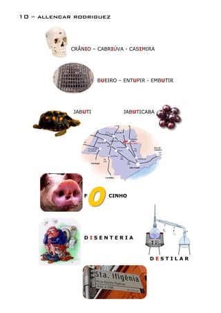 10 – allencar rodriguez



             CRÂNIO – CABRIÚVA - CASIMIRA




                      BUEIRO – ENTUPIR - EMBUTIR




             JABUTI           JABUTICABA




                 F       CINHO




                 DISENTERIA



                                       DESTILAR
 