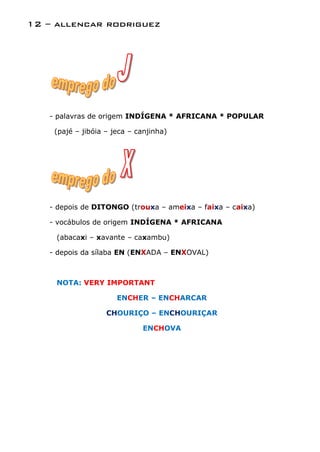 12 – allencar rodriguez




   - palavras de origem INDÍGENA * AFRICANA * POPULAR

    (pajé – jibóia – jeca – canjinha)




   - depois de DITONGO (trouxa – ameixa – faixa – caixa)

   - vocábulos de origem INDÍGENA * AFRICANA

     (abacaxi – xavante – caxambu)

   - depois da sílaba EN (ENXADA – ENXOVAL)



     NOTA: VERY IMPORTANT

                      ENCHER – ENCHARCAR

                   CHOURIÇO – ENCHOURIÇAR

                             ENCHOVA
 
