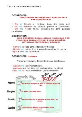 14 – allencar rodriguez


   OCORRÊNCIA:
        COM VERBOS NO GERÚNDIO REGIDO PELA
                PREPOSIÇÃO (EM)

   - Em se falando a verdade, tudo fica mais fácil.
   - Em se tratando de futebol, prefiro o Corinthians.
   - Em me vendo triste, consolou-me com palavras
   carinhosas.

   OCORRÊNCIA:
       NAS ORAÇÕES EXCLAMATIVAS (INICIADAS POR
      PALAVRAS EXCLAMATIVAS) E NAS ORAÇÕES
          OPTATIVAS (EXPRESSAM DESEJO)

   - Como te iludiste com as falsas promessas!
   - Quanto me custou dizer a verdade à mulher do morto.
   - Que a terra lhe seja breve!

   OCORRÊNCIA: OUTRAS

        Pronomes relativos, demonstrativos e indefinidos.

   - Alguém me ligou? (indefinido)
   - A pessoa que me ligou era minha amiga. (relativo)
   - Isso me traz muita felicidade. (demonstrativo)




             Não, Nunca, Nem pensar, Nada se aproveita do que ele
                                    fala



            Ih! Quem o fez desse jeito?




             Generalizando. Em se falando a verdade, João é um
                                  castigo.



            Exclamei então. Quanto me custou suas falsas
                             promessas!
 
