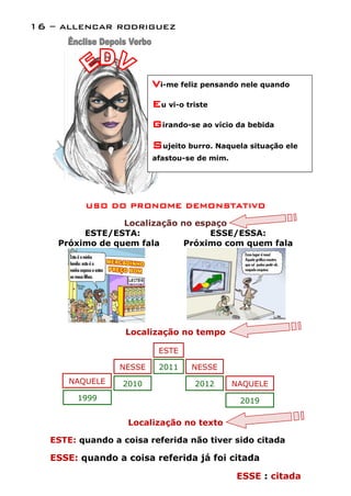 16 – allencar rodriguez




                          Vi-me feliz pensando nele quando
                          Eu vi-o triste
                          Girando-se ao vício da bebida
                          Sujeito burro. Naquela situação ele
                          afastou-se de mim.




          USO DO PRONOME DEMONSTATIVO

                 Localização no espaço
         ESTE/ESTA:                ESSE/ESSA:
    Próximo de quem fala      Próximo com quem fala




                   Localização no tempo

                           ESTE

                  NESSE    2011    NESSE
       NAQUELE    2010              2012       NAQUELE
        1999                                    2019

                   Localização no texto

   ESTE: quando a coisa referida não tiver sido citada

   ESSE: quando a coisa referida já foi citada

                                               ESSE : citada
 