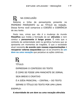 estudo aplicado - redação                   17




         NA CONCLUSÃO

  Retome a linha de pensamento presente no
PRIMEIRO PARÁGRAFO ou ao TÍTULO da redação.
Dessa forma você comprova a COESÃO e COERÊNCIA
de seu texto.
   Posto isso, vimos que não é a mudança do mundo
filosófico que molda a formação do ser altruísta e nem
conduz o pensamento á longo prazo. É visto que o
contexto da solidariedade está na genética humana que se
apresenta em momentos de tragédia. O que a sociedade
atual necessita de acordo com nossas argumentações é
recuperar valores esquecidos que vá ao encontro de um
dom ou uma vocação que perpetue as ações coletivas.




    TÍTULO:

    EXPRESSAR O CONTEÚDO DO TEXTO

    É COMO SE FOSSE UMA MANCHETE DE JORNAL

    SEJA BREVE E CRIATIVO

    É A IDÉIA PRINCIPAL – CENTRAL – DO TEXTO

    SEPARE O TÍTULO DO TEXTO POR UMA LINHA

EXEMPLO:
 A eternidade de um dom ou uma vocação altruísta
 