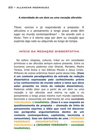 20 – allencar rodriguez


      A eternidade de um dom ou uma vocação altruísta



   Título: conciso e já respondendo a proposta: O
   altruísmo e o pensamento a longo prazo ainda têm
   lugar no mundo contemporâneo? – De acordo com o
   título: Tem e é eterno seja por dom ou vocação que
   explicita algo nato ou adquirido ao longo do tempo.



       INÍCIO DA REDAÇÃO DISSERTATIVA

     Na esfera religiosa, cultural, tribal ou em sociedades
   primitivas o ser altruísta sempre esteve presente. Entre os
   humanos comuns podemos citar Ghandi, Mandela, Madre
   Tereza, Irmã Dulce e nos bíblicos Moisés e Jesus Cristo.
   Milhares de outros anônimos fazem parte dessa lista. (Esse
   é um contexto paradigmático de entrada de redação
   dissertativa expressado pelo conhecimento prévio
   e/ou conhecimento de mundo sobre o tema que deve
   estar presente no início da redação dissertativa).
   Podemos então dizer que a partir de um dom ou uma
   vocação o ser altruísta será eterno na ação e no
   pensamento a longo prazo mesmo num mundo capitalista,
   tecnicista e consumista em detrimento de uma sociedade
   individualista e imediatista. (Essa é a sua resposta ao
   questionamento da proposta – chamada de linha de
   pensamento exprime a idéia que você irá discorrer
   nos parágrafos argumentativos dentro de um
   contexto contemporâneo, capitalista, tecnicista e
   consumista). Isso em detrimento de uma (PRIMEIRO
   PARÁGRAFO          ARGUMENTATIVO          –     sociedade
   individualista) e (SEGUNDO PARÁGRAFO – sociedade
   imediatista).
 