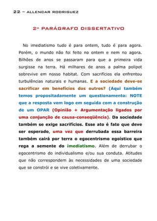 22 – allencar rodriguez


       2º PARÁGRAFO DISSERTATIVO


   No imediatismo tudo é para ontem, tudo é para agora.
 Porém, o mundo não foi feito no ontem e nem no agora.
 Bilhões de anos se passaram para que a primeira vida
 surgisse na terra. Há milhares de anos a palma polipot
 sobrevive em nosso habitat. Com sacrifícios ela enfrentou
 turbulências naturais e humanas. E a sociedade deve-se
 sacrificar em benefícios dos outros? (Aqui também
 temos propositadamente um questionamento: NOTE
 que a resposta vem logo em seguida com a construção
 de um OPAR (Opinião + Argumentação ligados por
 uma conjunção de causa-conseqüência). Da sociedade
 também se exige sacrifícios. Esse ato é fato que deve
 ser esperado, uma vez que derrubada essa barreira
 também cairá por terra o egocentrismo egoístico que
 rega a semente do imediatismo. Além de derrubar o
 egocentrismo do individualismo e/ou sua conduta. Atitudes
 que não correspondem às necessidades de uma sociedade
 que se constrói e se vive coletivamente.
 