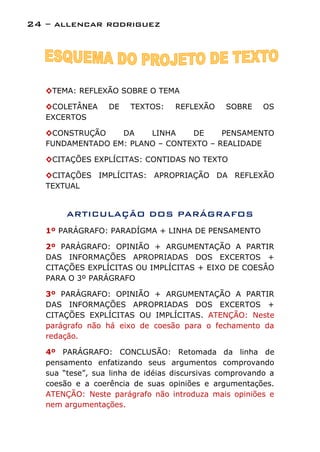 24 – allencar rodriguez




   ◊TEMA: REFLEXÃO SOBRE O TEMA

   ◊COLETÂNEA     DE    TEXTOS:    REFLEXÃO    SOBRE     OS
   EXCERTOS

   ◊CONSTRUÇÃO    DA    LINHA    DE     PENSAMENTO
   FUNDAMENTADO EM: PLANO – CONTEXTO – REALIDADE

   ◊CITAÇÕES EXPLÍCITAS: CONTIDAS NO TEXTO

   ◊CITAÇÕES IMPLÍCITAS: APROPRIAÇÃO DA REFLEXÃO
   TEXTUAL


        ARTICULAÇÃO DOS PARÁGRAFOS
   1º PARÁGRAFO: PARADÍGMA + LINHA DE PENSAMENTO

   2º PARÁGRAFO: OPINIÃO + ARGUMENTAÇÃO A PARTIR
   DAS INFORMAÇÕES APROPRIADAS DOS EXCERTOS +
   CITAÇÕES EXPLÍCITAS OU IMPLÍCITAS + EIXO DE COESÂO
   PARA O 3º PARÁGRAFO

   3º PARÁGRAFO: OPINIÃO + ARGUMENTAÇÃO A PARTIR
   DAS INFORMAÇÕES APROPRIADAS DOS EXCERTOS +
   CITAÇÕES EXPLÍCITAS OU IMPLÍCITAS. ATENÇÃO: Neste
   parágrafo não há eixo de coesão para o fechamento da
   redação.

   4º PARÁGRAFO: CONCLUSÃO: Retomada da linha de
   pensamento enfatizando seus argumentos comprovando
   sua “tese”, sua linha de idéias discursivas comprovando a
   coesão e a coerência de suas opiniões e argumentações.
   ATENÇÃO: Neste parágrafo não introduza mais opiniões e
   nem argumentações.
 