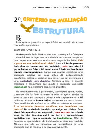 estudo aplicado - redação                         03



2º.


  Relacionar argumentos e organizá-los no sentido de extrair
conclusões apropriadas:

EXEMPLO: FUVEST 2011

  O exemplo de Burle Marx mostra que tudo o que for feito para
o amanhã será o hoje para a sociedade ao mesmo tempo em
que responde ao seu interlocutor uma pergunta implícita: Vale
a pena ser um indivíduo altruísta? Nunca é tarde para um
indivíduo se tornar um ser solidário, pois seu ato irá
gerar frutos no futuro tal como ele o é hoje dentro de um
mundo contemporâneo. Longe das utopias egoísticas uma
sociedade coletiva em suas ações dá sustentabilidade
econômica, política e social ao seu povo. Isso em detrimento a
uma sociedade individualista. Somado a isso, o aspecto
tecnicista e consumista que molda a sociedade capitalista
imediatista não é barreira para seres altruístas.

  No imediatismo tudo é para ontem, tudo é para agora. Porém,
o mundo não foi feito no ontem e nem no agora. Bilhões de
anos se passaram para que a primeira vida surgisse na terra. Há
milhares de anos a Palma talipot sobrevive em nosso habitat.
Com sacrifícios ela enfrentou turbulências naturais e humanas.
E a sociedade deve-se sacrificar em benefícios dos
outros? Da sociedade também se exige sacrifícios. Esse
ato é fato que deve ser esperado, uma vez que derrubada
essa barreira também cairá por terra o egocentrismo
egoístico que rega a semente do imediatismo. Além de
derrubar o egocentrismo do individualismo e/ou sua conduta.
Atitudes que não correspondem às necessidades de uma
sociedade que se constrói e se vive coletivamente.
 