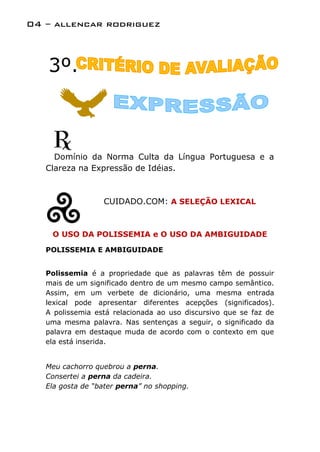 04 – allencar rodriguez



   3º.



     Domínio da Norma Culta da Língua Portuguesa e a
   Clareza na Expressão de Idéias.



                  CUIDADO.COM: A SELEÇÃO LEXICAL



    O USO DA POLISSEMIA e O USO DA AMBIGUIDADE

   POLISSEMIA E AMBIGUIDADE


   Polissemia é a propriedade que as palavras têm de possuir
   mais de um significado dentro de um mesmo campo semântico.
   Assim, em um verbete de dicionário, uma mesma entrada
   lexical pode apresentar diferentes acepções (significados).
   A polissemia está relacionada ao uso discursivo que se faz de
   uma mesma palavra. Nas sentenças a seguir, o significado da
   palavra em destaque muda de acordo com o contexto em que
   ela está inserida.


   Meu cachorro quebrou a perna.
   Consertei a perna da cadeira.
   Ela gosta de “bater perna” no shopping.
 