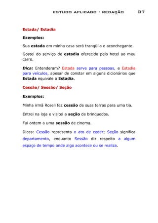 estudo aplicado - redação                    07


Estada/ Estadia

Exemplos:

Sua estada em minha casa será tranqüila e aconchegante.

Gostei do serviço de estadia oferecido pelo hotel ao meu
carro.

Dica: Entenderam? Estada serve para pessoas, e Estadia
para veículos, apesar de constar em alguns dicionários que
Estada equivale a Estadia.

Cessão/ Sessão/ Seção

Exemplos:

Minha irmã Roseli fez cessão de suas terras para uma tia.

Entrei na loja e visitei a seção de brinquedos.

Fui ontem a uma sessão de cinema.

Dicas: Cessão representa o ato de ceder; Seção significa
departamento, enquanto Sessão diz respeito a algum
espaço de tempo onde algo acontece ou se realiza.
 