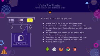 Vesta File Sharing
Access & share files from your home
? Browse your files using SSL encrypted access.
? Download and preview files, open files for review.
? You can share your files, calendars and other data with
others
? You and others can comment on the shared files.
? Mobile and desktop syncing
? Support of online collaborative document editing.
? Integrate with Vesta Teamwork and Vesta Chat
? Multi-platform support
With Vesta File Sharing you can:
Vesta File Sharing
 