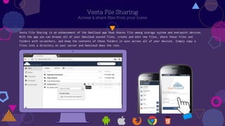 Vesta File Sharing
Access & share files from your home
Vesta File Sharing is an enhancement of the OwnCloud app that shares file among storage system and end-point devices.
With the app you can browse all of your Owncloud synced files, create and edit new files, share these files and
folders with co-workers, and keep the contents of those folders in sync across all of your devices. Simply copy a
files into a directory on your server and Owncloud does the rest.
 