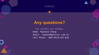 Contact
Any questions?
You contact our window:
Name: Raymond Cheng
Email: raymond@gfactor.com.tw
Cell Phone: +886-0910-293-836
 