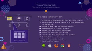 Vesta Teamwork
Use cards to manage all your tasks
Vesta Teamwork
? Create boards to organize anything you're working on.
? Use them solo or invite coworkers, friends and customers
to collaborate.
? Customize workflows for different projects
? Add checklists of "To-Dos" on cards
? Assign tasks to yourself and coworkers
? Comment on items with your friends
? Attach files from Google Drive and ownCloud
? Upload photos and videos
? Pass task events to Vesta Chat
? Multi-platform support
With Vesta Teamwork you can:
 