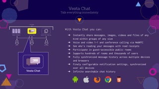 Vesta Chat
Talk everything immediately
? Instantly share messages, images, videos and files of any
kind within groups of any size
? Voice and video 1-1 and conference calling via WebRTC
? See who's reading your messages with read receipts
? Participate in guest-accessible public rooms
? Supports hundreds of rooms and thousands of users
? Fully synchronized message history across multiple devices
and browsers
? Finely configurable notification settings, synchronized
over all devices
? Infinite searchable chat history
With Vesta Chat you can:
Vesta Chat
 
