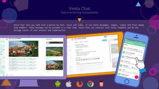 Vesta Chat
Talk everything immediately
Vesta Chat lets you talk with a person by text, voice and video. It can share messages, images, videos and files among
team members. These message can be grouped in a chat room. Vesta Chat can interact with Vesta Teamwork and be the
message center of your project and organization.
 