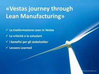 1515
Servicing throughout the wind project value chain
Vestas is dedicated to working in partnership with customers to deliver the lowest cost
of energy and maximum return on investment in wind energy.
Financing. Siting. Grid requirements.
Local policy and regulations.
Customers need to consider a wide
range of crucial factors when they
invest in a wind power plant. And not
just at the planning stage, but for the
whole lifecycle of the project.
Project planning
When customers choose a wind power
supplier, they need a business partner
with a track record of innovation,
commitment and success of delivering
wind power plants. A partner like
Vestas.
Procurement and construction Operation and optimisation
Building a wind power plant is
one thing. Operating it at
optimum efficiency is another.
Whether it is managing and
maintaining the turbines,
training customers to operate
them..
Edit ”purple” bar to
cover full cycle
«Vestas journey through
Lean Manufacturing»
 La trasformazione Lean in Vestas
 Le criticità e le soluzioni
 I benefici per gli stakeholder
 Lessons Learned
 