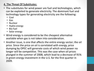 4. The Threat Of Substitutes:
• The substitutes for wind power are fuel and technologies, which
can be exploited to generate electricity. The dominant fuel and
technology types for generating electricity are the following:
• Coal
• Gas
• Nuclear
• Hydro energy
• Bio fuel
• Solar energy
• Wind energy is considered to be the cheapest alternative
available when gas is not taken into consideration.
• Another issue, is one that affects the entire energy sector; the oil
price. Since the price on oil is correlated with energy, price
dumping by OPEC will generate costs of which wind power no
longer will be competitive. This was the case when oil prices
plunged in the summer of 2008, which lead to a decrease of 91%
in green energy investment in the U.S. for the first quarter in
2009.
 