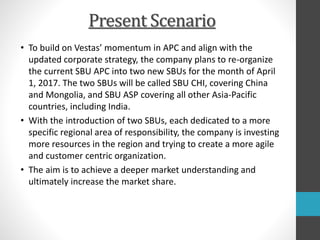 Present Scenario
• To build on Vestas’ momentum in APC and align with the
updated corporate strategy, the company plans to re-organize
the current SBU APC into two new SBUs for the month of April
1, 2017. The two SBUs will be called SBU CHI, covering China
and Mongolia, and SBU ASP covering all other Asia-Pacific
countries, including India.
• With the introduction of two SBUs, each dedicated to a more
specific regional area of responsibility, the company is investing
more resources in the region and trying to create a more agile
and customer centric organization.
• The aim is to achieve a deeper market understanding and
ultimately increase the market share.
 