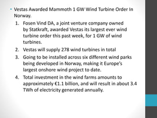 • Vestas Awarded Mammoth 1 GW Wind Turbine Order In
Norway.
1. Fosen Vind DA, a joint venture company owned
by Statkraft, awarded Vestas its largest ever wind
turbine order this past week, for 1 GW of wind
turbines.
2. Vestas will supply 278 wind turbines in total
3. Going to be installed across six different wind parks
being developed in Norway, making it Europe’s
largest onshore wind project to date.
4. Total investment in the wind farms amounts to
approximately €1.1 billion, and will result in about 3.4
TWh of electricity generated annually.
 