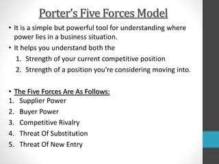 Porter’s Five Forces Model
• It is a simple but powerful tool for understanding where
power lies in a business situation.
• It helps you understand both the
1. Strength of your current competitive position
2. Strength of a position you're considering moving into.
• The Five Forces Are As Follows:
1. Supplier Power
2. Buyer Power
3. Competitive Rivalry
4. Threat Of Substitution
5. Threat Of New Entry
 