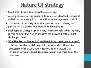 Nature Of Strategy
• Five Forces Model is a competitive strategy.
• A competitive strategy is a long-term action plan that is devised
to help a company gain a competitive advantage over its rival.
• It is aimed at creating defensive position in an industry and
generating a superior ROI (Return on Investment).
• Such type of strategies play a very important role when industry
is very competitive and consumers are provided with almost
similar products.
• Why Five Forces Model Is Considered As Competitive Strategy ?
It is because the model takes into consideration the entire
ecosystem of the specified industry and the factors that
influence key managerial decisions , vision and mission of the
company.
 