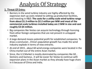 Analysis Of Strategy
1. Threat Of Entry:
• Barriers in the wind turbine industry are highly affected by the
expensive start up costs related to setting up production facilities,
and investing in R&D. The costs for a utility scale wind turbine range
from about $1.3 million to $2.2 million per MW and most of the
commercial-scale turbines installed today are 2 MW in size and cost
roughly $3-$4 million.
• Big companies like Vestas can acquire technology through licensing
from other foreign companies that are not present in untapped
market.
• A large demand means potential profit for established companies. To
draw a conclusion , China’s population growth has made the wind
industry explode in terms of new entrants.
• At end of 2015 , about 60 wind energy companies were located in the
China market out of the entire Asian market.
• Since, the U.S Market is mostly dominated by companies like GE ,
Siemens and Gamesa , it will be easier for Vestas to continue with
expansion plans in the Asian market as they already have huge share
in it because of China and India.
 