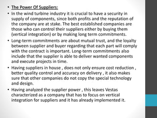 • The Power Of Suppliers:
• In the wind turbine industry it is crucial to have a security in
supply of components, since both profits and the reputation of
the company are at stake. The best established companies are
those who can control their suppliers either by buying them
(vertical integration) or by making long term commitments.
• Long‐term commitments are about mutual trust, and the loyalty
between supplier and buyer regarding that each part will comply
with the contract is important. Long‐term commitments also
include that the supplier is able to deliver wanted components
and execute projects in time.
• Having suppliers in house , does not only ensure cost reduction ,
better quality control and accuracy on delivery , it also makes
sure that other companies do not copy the special technology
and design.
• Having analyzed the supplier power , this leaves Vestas
characterized as a company that has to focus on vertical
integration for suppliers and it has already implemented it.
 