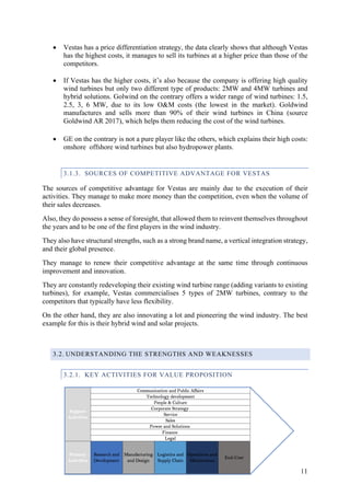 11
• Vestas has a price differentiation strategy, the data clearly shows that although Vestas
has the highest costs, it manages to sell its turbines at a higher price than those of the
competitors.
• If Vestas has the higher costs, it’s also because the company is offering high quality
wind turbines but only two different type of products: 2MW and 4MW turbines and
hybrid solutions. Golwind on the contrary offers a wider range of wind turbines: 1.5,
2.5, 3, 6 MW, due to its low O&M costs (the lowest in the market). Goldwind
manufactures and sells more than 90% of their wind turbines in China (source
Goldwind AR 2017), which helps them reducing the cost of the wind turbines.
• GE on the contrary is not a pure player like the others, which explains their high costs:
onshore offshore wind turbines but also hydropower plants.
3.1.3. SOURCES OF COMPETITIVE ADVANTAGE FOR VESTAS
The sources of competitive advantage for Vestas are mainly due to the execution of their
activities. They manage to make more money than the competition, even when the volume of
their sales decreases.
Also, they do possess a sense of foresight, that allowed them to reinvent themselves throughout
the years and to be one of the first players in the wind industry.
They also have structural strengths, such as a strong brand name, a vertical integration strategy,
and their global presence.
They manage to renew their competitive advantage at the same time through continuous
improvement and innovation.
They are constantly redeveloping their existing wind turbine range (adding variants to existing
turbines), for example, Vestas commercialises 5 types of 2MW turbines, contrary to the
competitors that typically have less flexibility.
On the other hand, they are also innovating a lot and pioneering the wind industry. The best
example for this is their hybrid wind and solar projects.
3.2. UNDERSTANDING THE STRENGTHS AND WEAKNESSES
3.2.1. KEY ACTIVITIES FOR VALUE PROPOSITION
 