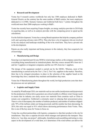 12
• Research and Development
Vestas has 8 research centres worldwide but only has 1300 employee dedicated in R&D.
General Electric on the contrary has the same number of R&D centres, but more employees
dedicated to it (1500). Siemens Gamesa and Goldwind both have 7 centres throughout the
world and more than 2800 employees working in R&D. .
Vestas has recently been acquiring Utopus Insights, an energy analytics provider in 2018 help
in acquiring data, as well as its analysis provides with the computing power to speed up the
calculations.
For the field development, Vestas has a strong Brand reputation that help the company perform
well, and a growing solvency ratio (29%). They also have a lot of engineers who are involved
in the site analysis and landscape modelling of the to be wind farm. They have a pivotal role
in the development.
Patents are also really important and being pioneers in this industry, they have acquired a lot
of knowledge.
• Manufacturing and Design
Sourcing is an important part for any OEM in wind energy market, as the company cannot have
everything being manufactured at centralized plants. But they source around 90% from tier 2
and tier 3 suppliers or integrator companies and the rest 10% from tier 1 suppliers.
The design of the equipment needed is carried out by the OEM's. Whereas, most of the
manufacturing is carried out by the Tier 1, Tier 2, Tier 3 etc. suppliers in the market. Therefore,
there has to be stringent procedures in place to the selection of the supplier based on the
knowledge they have, standards they maintain and deadlines they meet.
Vestas has 8 Manufacturing plants throughout the world, but high production costs that show
the processes are not optimized.
• Logistics and Supply Chain
As stated by WindEurope CEO, raw materials such as rare earths (neodymium and dysprosium)
for the production of direct drive generators are critical notably in offshore wind. Europe needs
to ensure that its industry can easily access raw materials from countries such as China to
remain cost competitive. Goldwind is extremely smart in reducing their procurement price.
There is a lot of discrepancy the number of turbines produced, and number of turbines shipped:
only 78% of the turbines orders are being processed, and this number has been decreasing. In
2014, this ratio was equal to 91% which shows decreasing performances from Vestas. Thus,
this is one of the key areas for Vestas to focus on.
Vestas has excellent partnerships with logistics companies to ship their product to the site for
installations. They have a separate division which manages and optimizes the transport. They
believe in, “one ship, one project”, philosophy. Installation and assembling and testing is a key
aspect in the development of a wind farm, as it determines if the wind turbine can deliver the
 